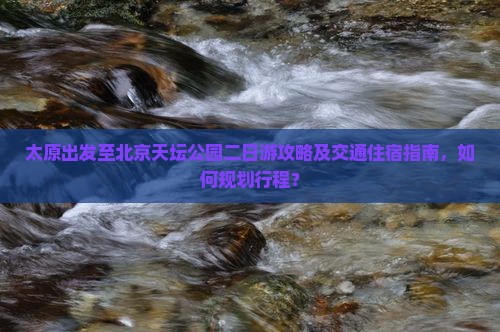 太原出发至北京天坛公园二日游攻略及交通住宿指南，如何规划行程？