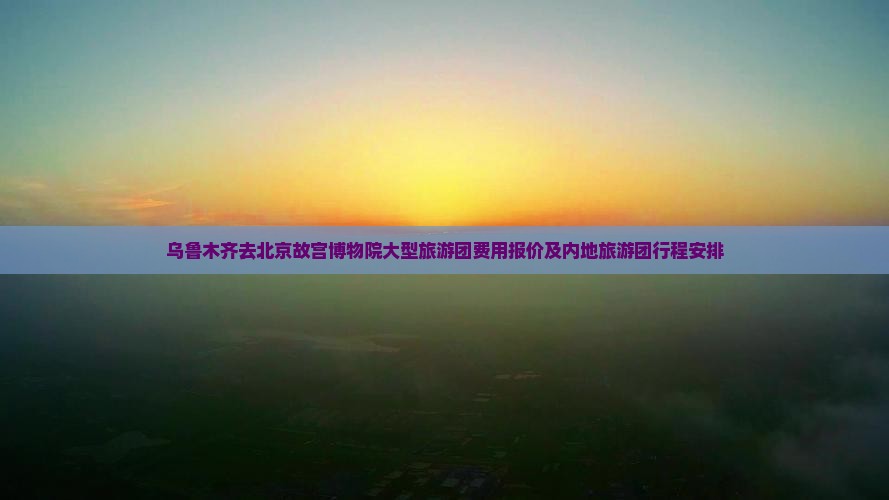 乌鲁木齐去北京故宫博物院大型旅游团费用报价及内地旅游团行程安排
