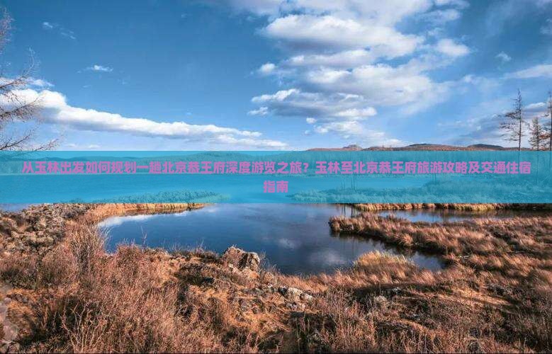 从玉林出发如何规划一趟北京恭王府深度游览之旅？玉林至北京恭王府旅游攻略及交通住宿指南