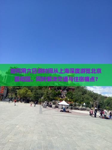 如何用六日游时间从上海深度游览北京颐和园，同时解决交通与住宿痛点？