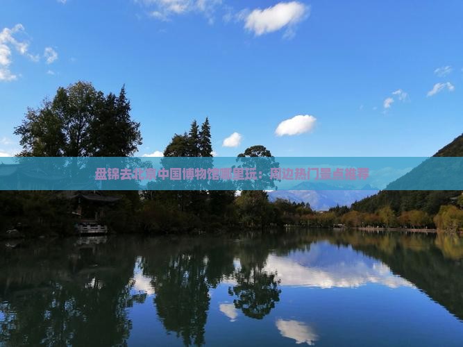 盘锦去北京中国博物馆哪里玩：周边热门景点推荐