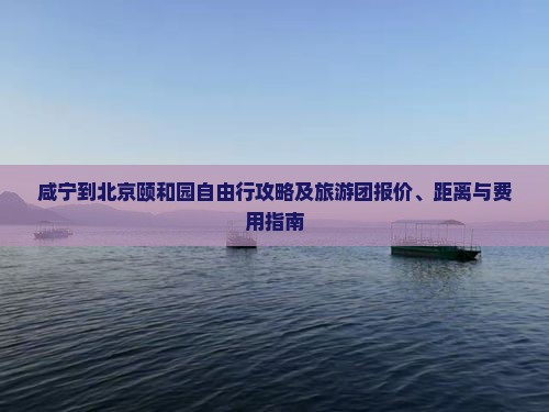 咸宁到北京颐和园自由行攻略及旅游团报价、距离与费用指南