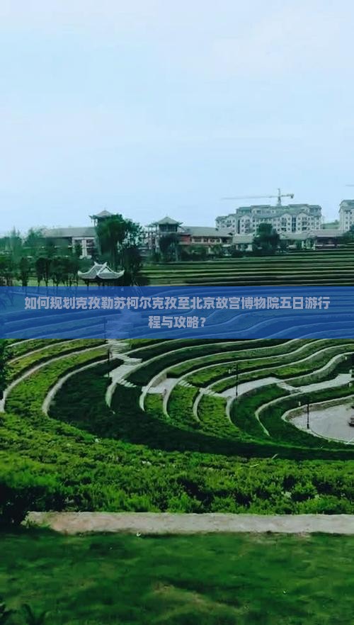 如何规划克孜勒苏柯尔克孜至北京故宫博物院五日游行程与攻略？