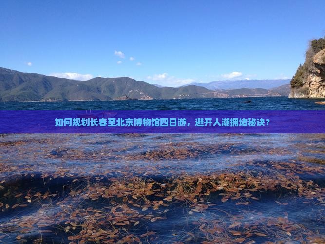 如何规划长春至北京博物馆四日游，避开人潮拥堵秘诀？