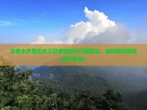 乌鲁木齐至北京三日游攻略与行程建议，如何规划高效旅行体验？