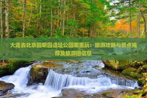 大连去北京圆明园遗址公园哪里玩：旅游攻略与景点推荐及旅游团信息