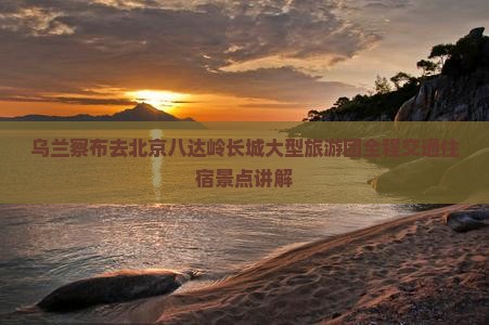 乌兰察布去北京八达岭长城大型旅游团