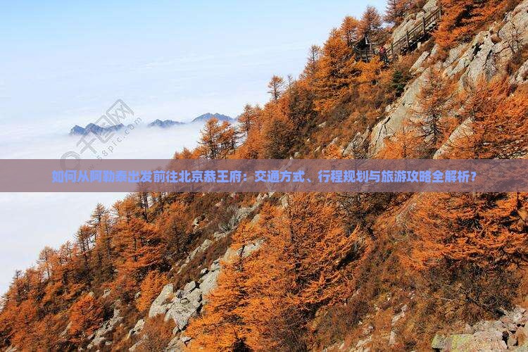 如何从阿勒泰出发前往北京恭王府：交通方式、行程规划与旅游攻略全解析？