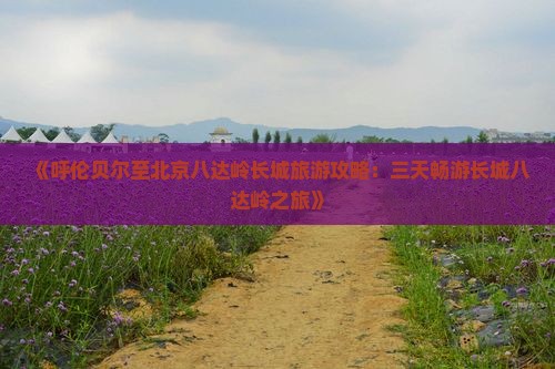 《呼伦贝尔至北京八达岭长城旅游攻略：三天畅游长城八达岭之旅》