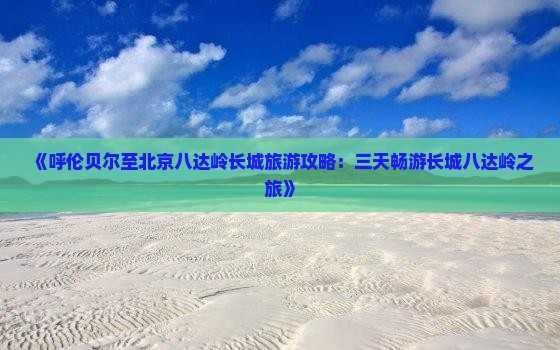 《呼伦贝尔至北京八达岭长城旅游攻略：三天畅游长城八达岭之旅》