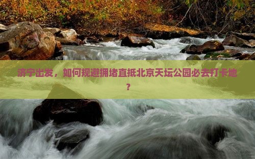 济宁出发，如何规避拥堵直抵北京天坛公园必去打卡地？