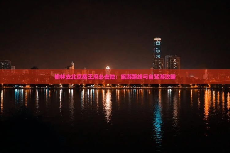 榆林去北京恭王府必去地：旅游路线与自驾游攻略