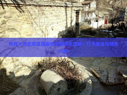 焦作人去北京慕田峪长城旅游全攻略：打卡美食与特色小吃