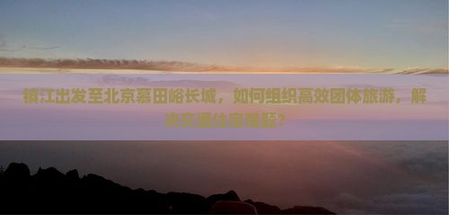 镇江出发至北京慕田峪长城，如何组织高效团体旅游，解决交通住宿难题？