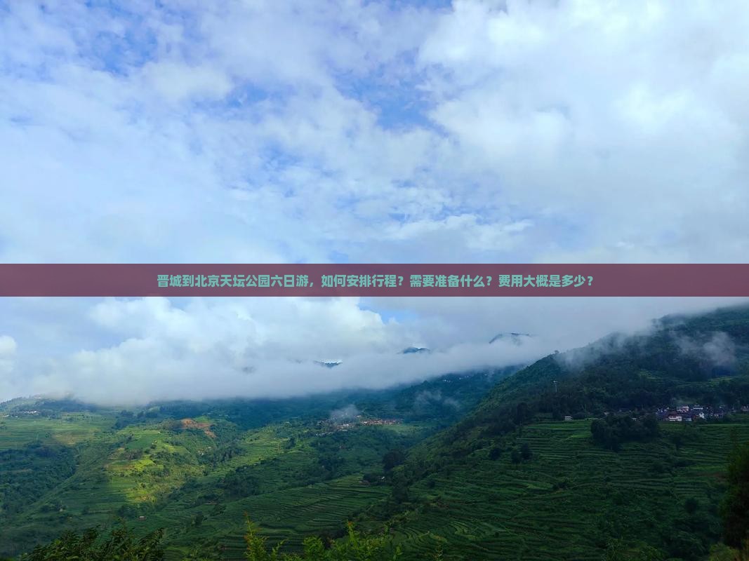 晋城到北京天坛公园六日游，如何安排行程？需要准备什么？费用大概是多少？