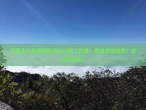 阿里去北京圆明园遗址公园二日游？带娃游玩怕累？试试露营车！