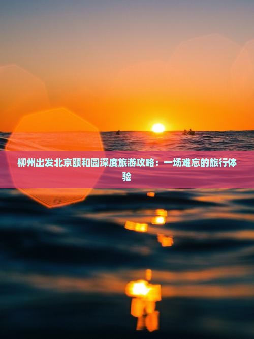 柳州出发北京颐和园深度旅游攻略：一场难忘的旅行体验