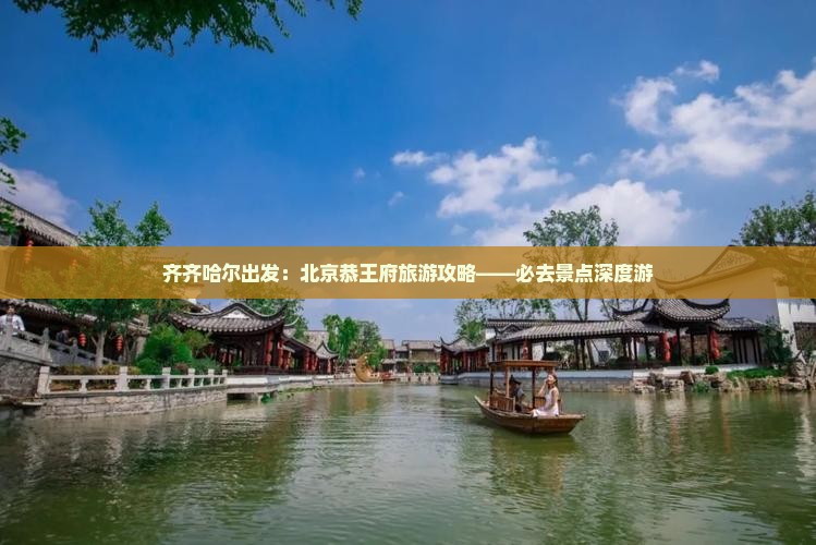 齐齐哈尔出发：北京恭王府旅游攻略——必去景点深度游