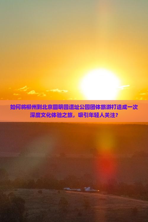 如何将柳州到北京圆明园遗址公园团体旅游打造成一次深度文化体验之旅，吸引年轻人关注？