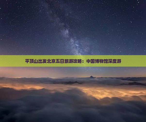 平顶山出发北京五日旅游攻略：中国博物馆深度游