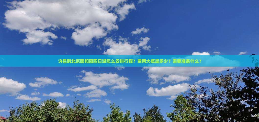 许昌到北京颐和园四日游怎么安排行程？费用大概是多少？需要准备什么？