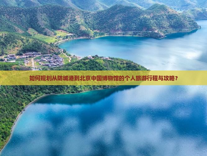 如何规划从防城港到北京中国博物馆的个人旅游行程与攻略？
