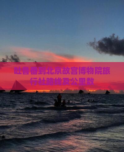 吐鲁番到北京故宫博物院旅行社路线及公里数