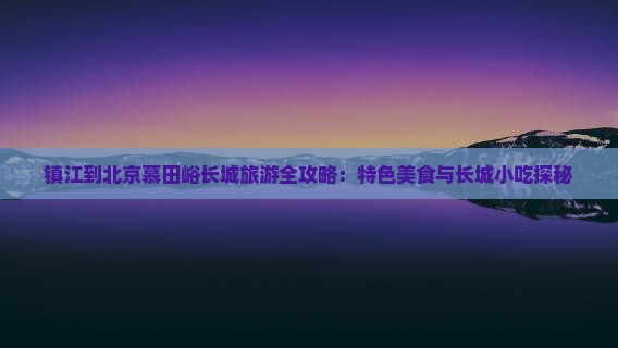 镇江到北京慕田峪长城旅游全攻略：特色美食与长城小吃探秘