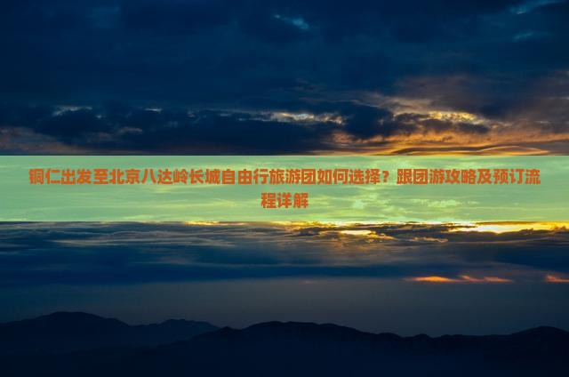 铜仁出发至北京八达岭长城自由行旅游团如何选择？跟团游攻略及预订流程详解
