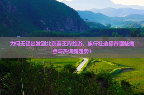 为何无锡出发到北京恭王府旅游，旅行社选择有哪些痛点与热词新趋势？
