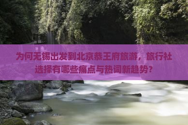为何无锡出发到北京恭王府旅游，旅行社选择有哪些痛点与热词新趋势？