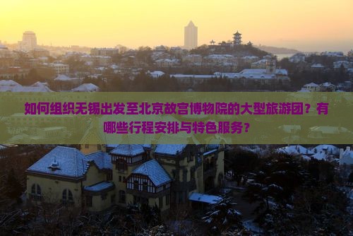 如何组织无锡出发至北京故宫博物院的大型旅游团？有哪些行程安排与特色服务？