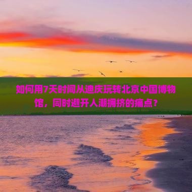 如何用7天时间从迪庆玩转北京中国博物馆，同时避开人潮拥挤的痛点？