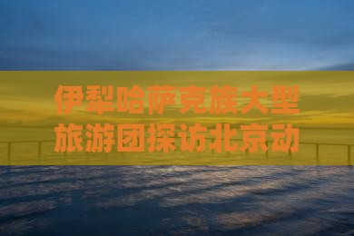 伊犁哈萨克族大型旅游团探访北京动物园盛况