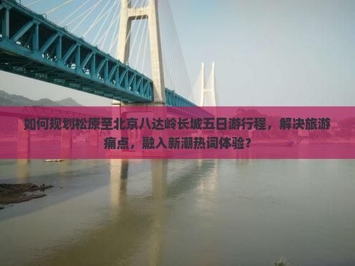 如何规划松原至北京八达岭长城五日游行程，解决旅游痛点，融入新潮热词体验？