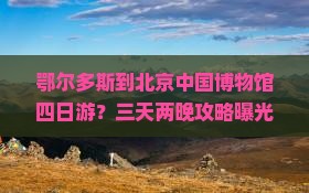 鄂尔多斯到北京中国博物馆四日游？三天两晚攻略曝光，内附必打卡网红地