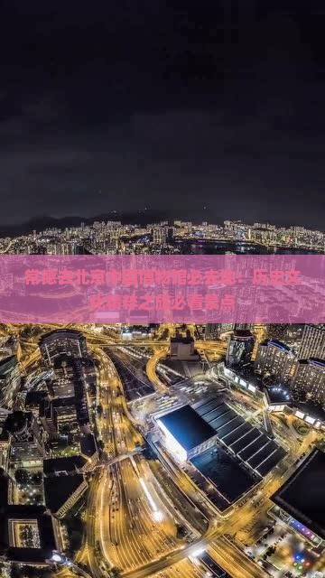 常德去北京中国博物馆必去地：历史文化精粹之旅必看景点