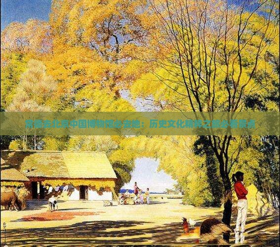 常德去北京中国博物馆必去地：历史文化精粹之旅必看景点
