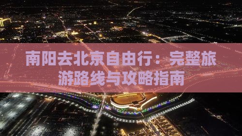 南阳去北京自由行：完整旅游路线与攻略指南