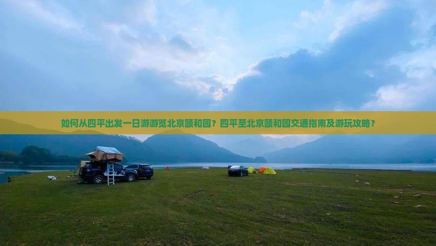 如何从四平出发一日游游览北京颐和园？四平至北京颐和园交通指南及游玩攻略？