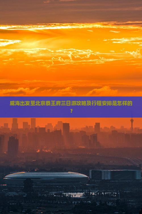 威海出发至北京恭王府三日游攻略及行程安排是怎样的？