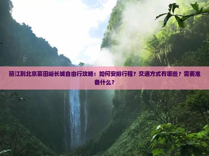 丽江到北京慕田峪长城自由行攻略：如何安排行程？交通方式有哪些？需要准备什么？