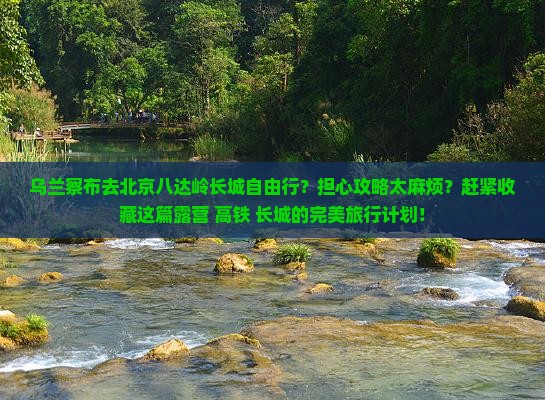 乌兰察布去北京八达岭长城自由行？担心攻略太麻烦？赶紧收藏这篇露营+高铁+长城的完美旅行计划！
