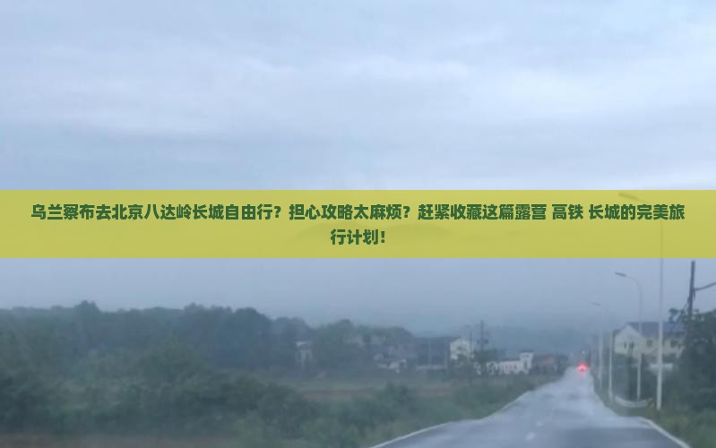 乌兰察布去北京八达岭长城自由行？担心攻略太麻烦？赶紧收藏这篇露营+高铁+长城的完美旅行计划！
