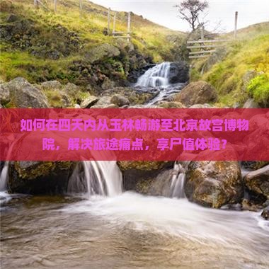 如何在四天内从玉林畅游至北京故宫博物院，解决旅途痛点，享尸值体验？