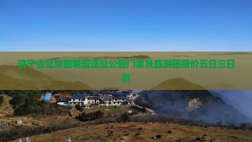 济宁去北京圆明园遗址公园门票及旅游团报价五日三日游