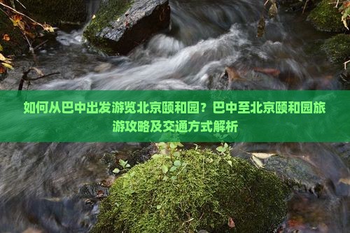 如何从巴中出发游览北京颐和园？巴中至北京颐和园旅游攻略及交通方式解析