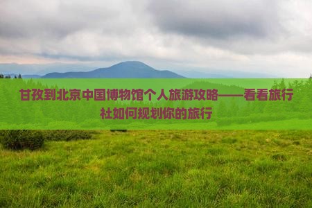 甘孜到北京中国博物馆个人旅游攻略——看看旅行社如何规划你的旅行