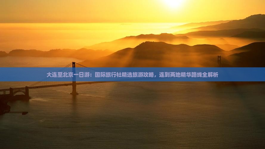 大连至北京一日游：国际旅行社精选旅游攻略，连到两地精华路线全解析