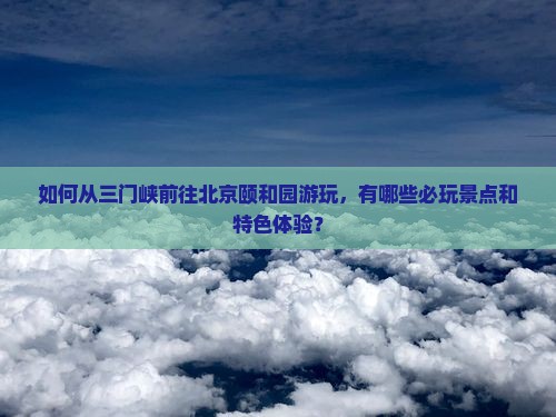 如何从三门峡前往北京颐和园游玩，有哪些必玩景点和特色体验？